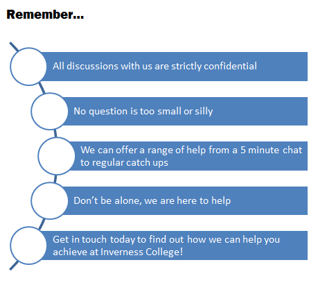 All discussions with us are strictly confidential | No question is too small or silly | We can offer a range of help from a 5 min chat to regular cacth ups | Don't be alone, we are here to help | Get in touch today to find out how we can help you achieve at Inverness College